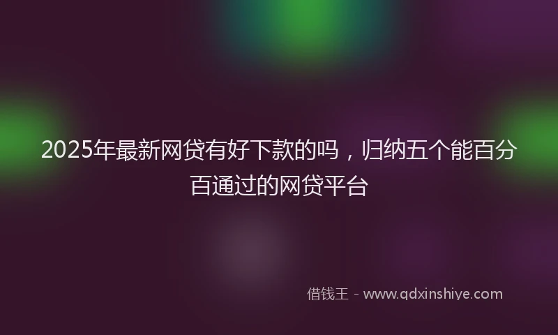 2025年最新网贷有好下款的吗，归纳五个能百分百通过的网贷平台