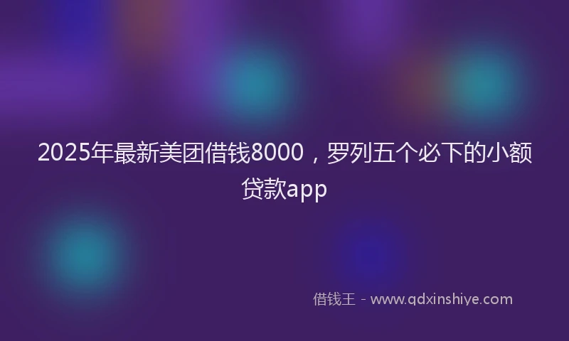 2025年最新美团借钱8000，罗列五个必下的小额贷款app