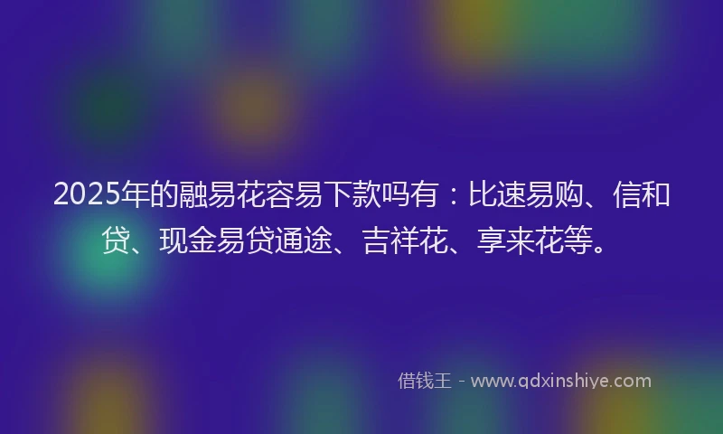 2025年的融易花容易下款吗有：比速易购、信和贷、现金易贷通途、吉祥花、享来花等。