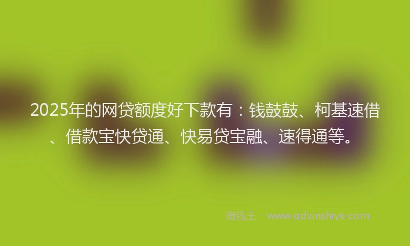 2025年的网贷额度好下款有：钱鼓鼓、柯基速借、借款宝快贷通、快易贷宝融、速得通等。
