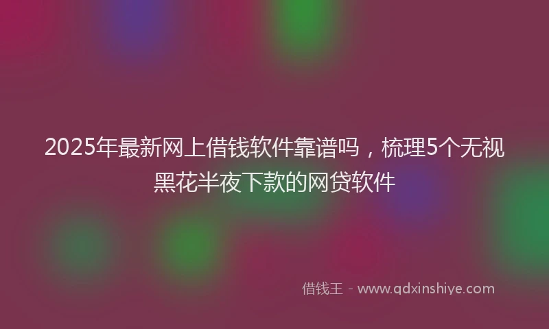 2025年最新网上借钱软件靠谱吗，梳理5个无视黑花半夜下款的网贷软件