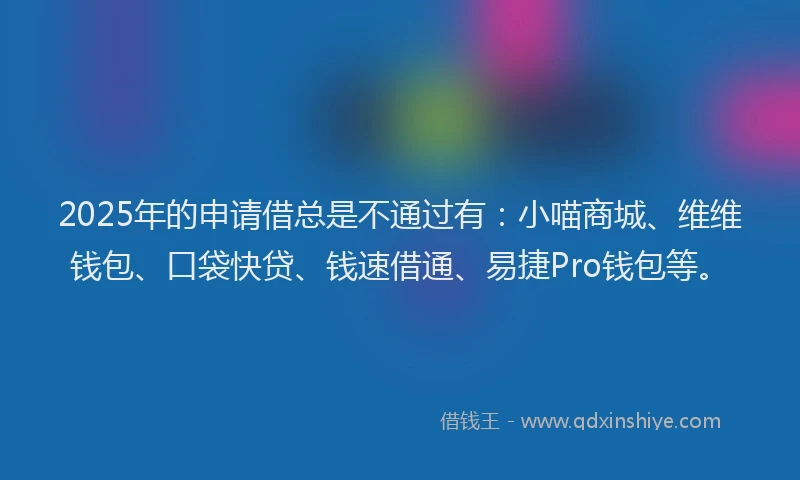 2025年的申请借总是不通过有：小喵商城、维维钱包、口袋快贷、钱速借通、易捷Pro钱包等。