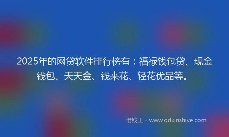 2025年的网贷软件排行榜有：福禄钱包贷、现金钱包、天天金、钱来花、轻花优品等。