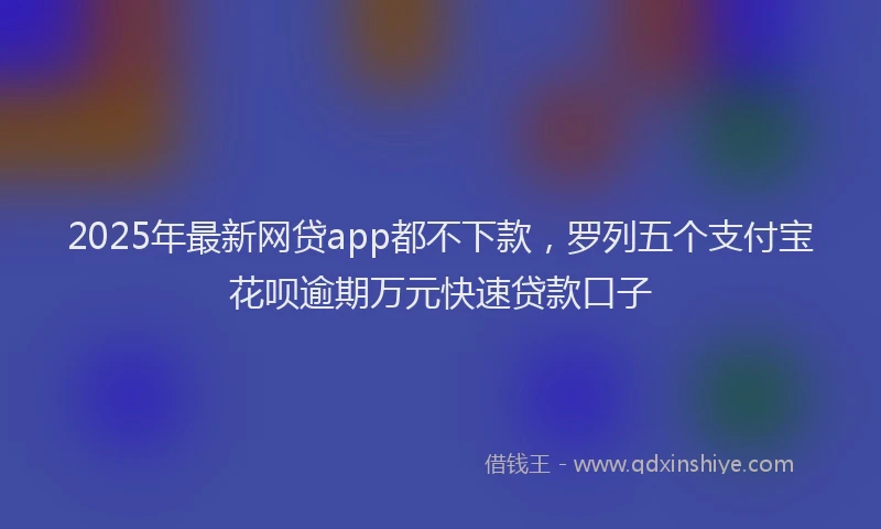 2025年最新网贷app都不下款，罗列五个支付宝花呗逾期万元快速贷款口子