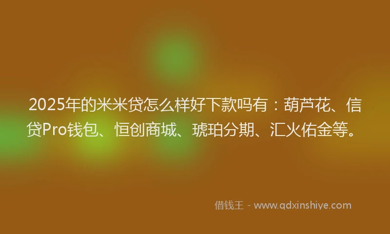 2025年的米米贷怎么样好下款吗有：葫芦花、信贷Pro钱包、恒创商城、琥珀分期、汇火佑金等。