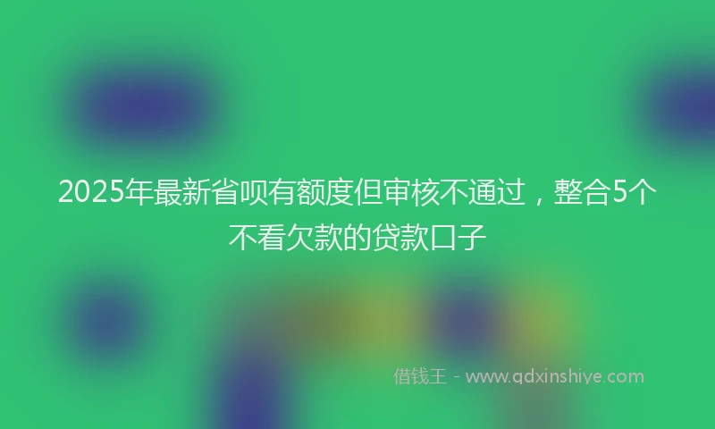 2025年最新省呗有额度但审核不通过，整合5个不看欠款的贷款口子