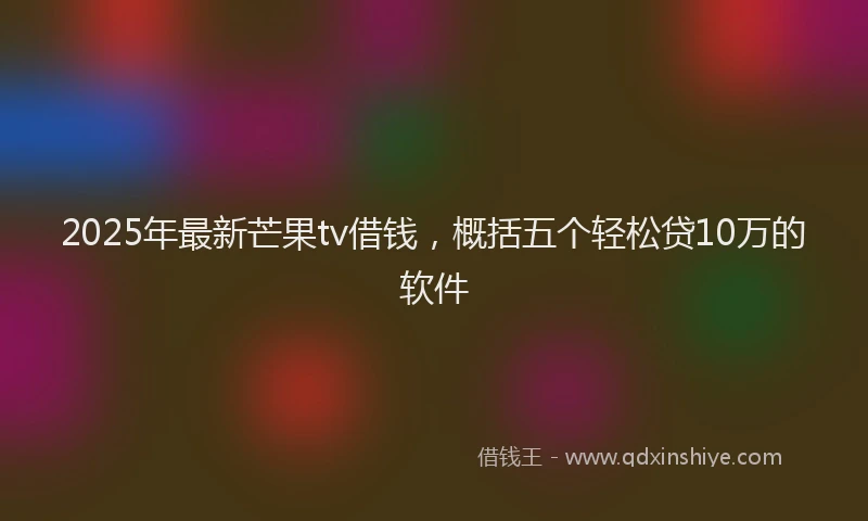 2025年最新芒果tv借钱，概括五个轻松贷10万的软件