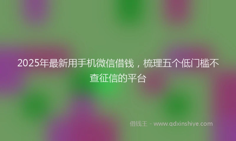 2025年最新用手机微信借钱，梳理五个低门槛不查征信的平台