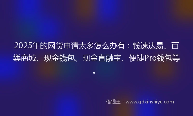 2025年的网货申请太多怎么办有：钱速达易、百樂商城、现金钱包、现金直融宝、便捷Pro钱包等。