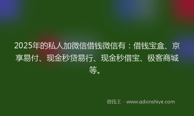 2025年的私人加微信借钱微信有：借钱宝盒、京享易付、现金秒贷易行、现金秒借宝、极客商城等。