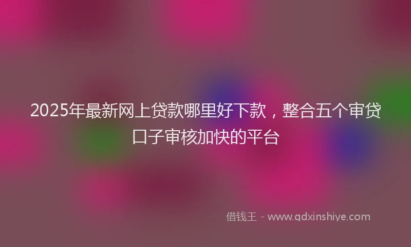 2025年最新网上贷款哪里好下款，整合五个审贷口子审核加快的平台