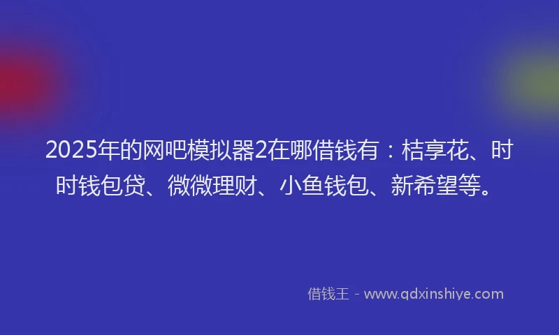 2025年的网吧模拟器2在哪借钱有：桔享花、时时钱包贷、微微理财、小鱼钱包、新希望等。