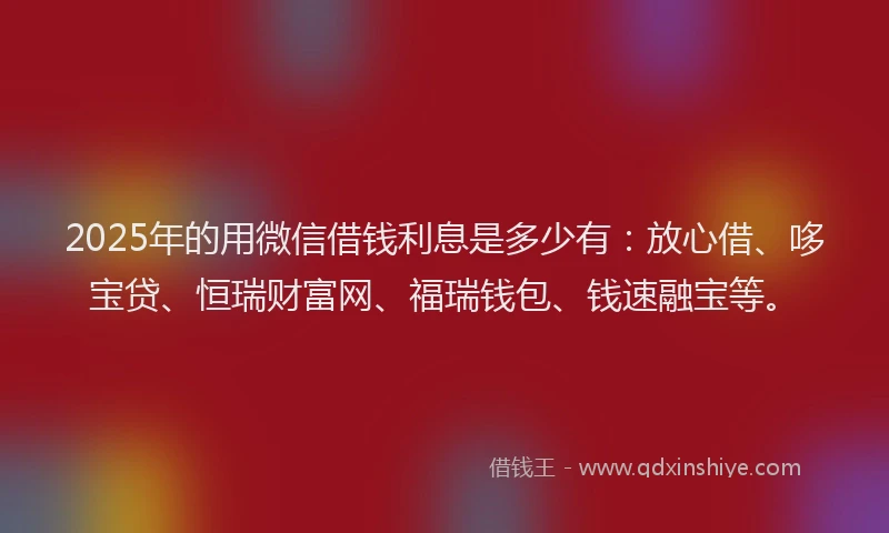 2025年的用微信借钱利息是多少有：放心借、哆宝贷、恒瑞财富网、福瑞钱包、钱速融宝等。