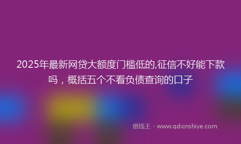 2025年最新网贷大额度门槛低的,征信不好能下款吗，概括五个不看负债查询的口子