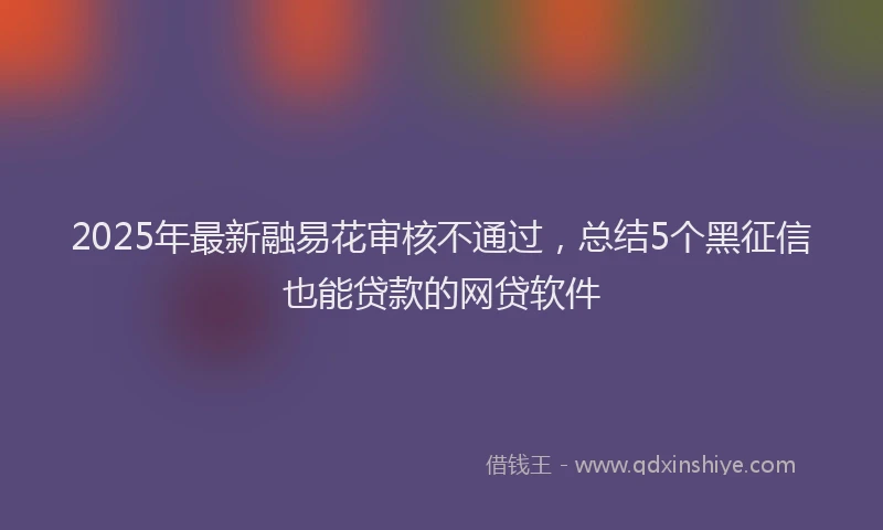 2025年最新融易花审核不通过，总结5个黑征信也能贷款的网贷软件