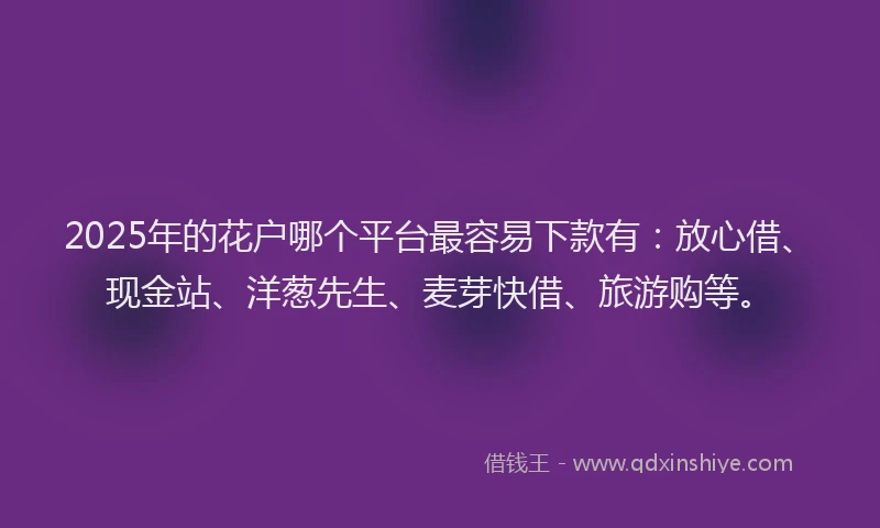 2025年的花户哪个平台最容易下款有：放心借、现金站、洋葱先生、麦芽快借、旅游购等。