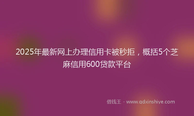 2025年最新网上办理信用卡被秒拒，概括5个芝麻信用600贷款平台