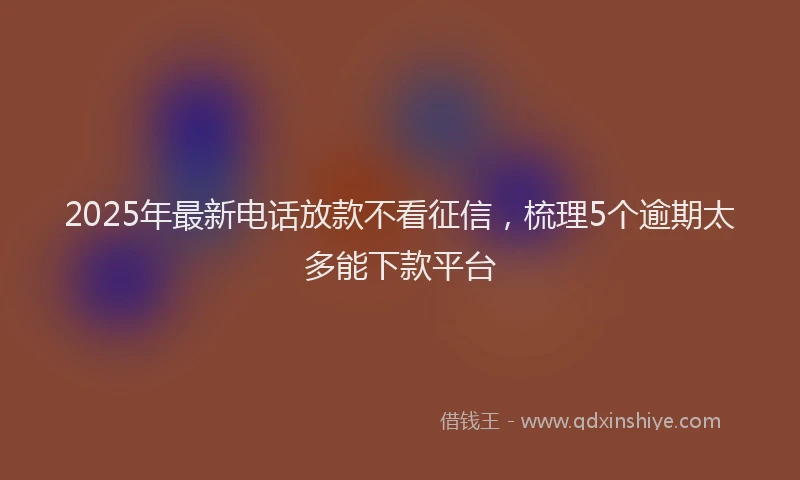 2025年最新电话放款不看征信，梳理5个逾期太多能下款平台