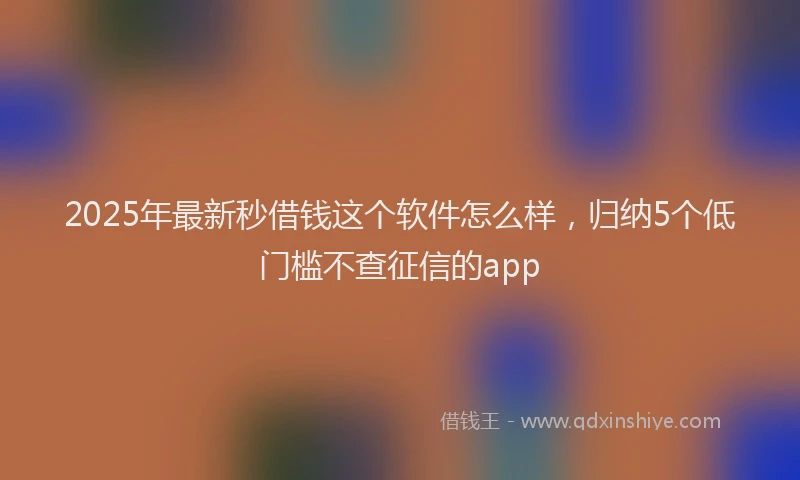 2025年最新秒借钱这个软件怎么样，归纳5个低门槛不查征信的app