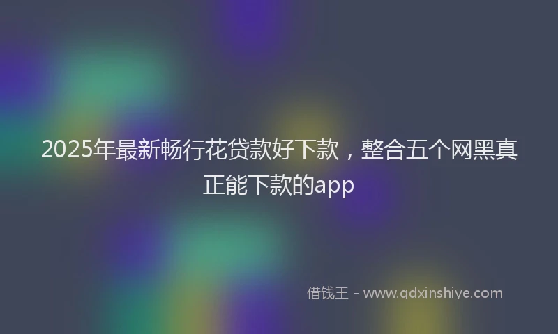 2025年最新畅行花贷款好下款，整合五个网黑真正能下款的app