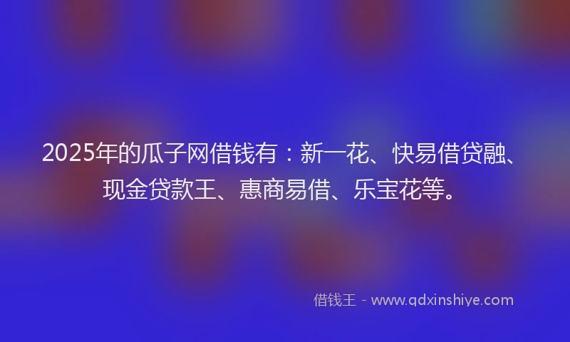 2025年的瓜子网借钱有：新一花、快易借贷融、现金贷款王、惠商易借、乐宝花等。
