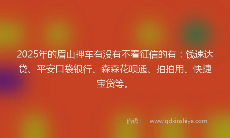 2025年的眉山押车有没有不看征信的有：钱速达贷、平安口袋银行、森森花呗通、拍拍用、快捷宝贷等。