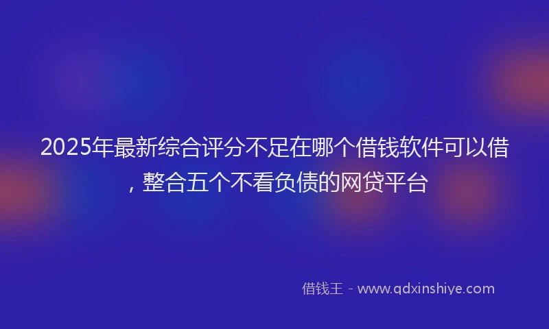 2025年最新综合评分不足在哪个借钱软件可以借，整合五个不看负债的网贷平台