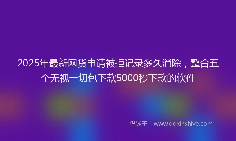 2025年最新网货申请被拒记录多久消除，整合五个无视一切包下款5000秒下款的软件