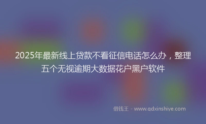 2025年最新线上贷款不看征信电话怎么办，整理五个无视逾期大数据花户黑户软件