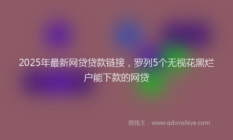 2025年最新网贷贷款链接，罗列5个无视花黑烂户能下款的网贷