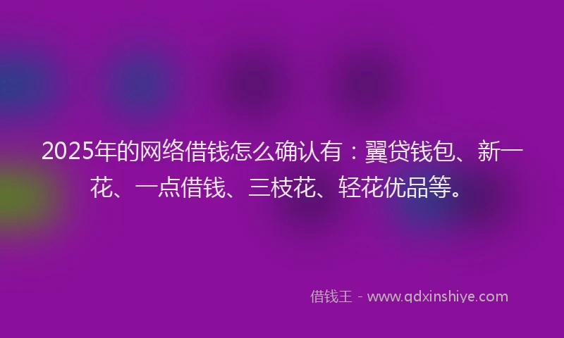 2025年的网络借钱怎么确认有：翼贷钱包、新一花、一点借钱、三枝花、轻花优品等。