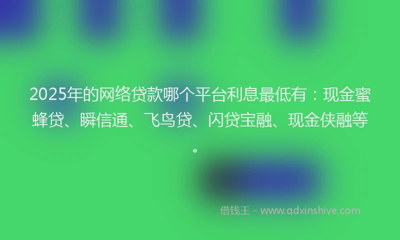 2025年的网络贷款哪个平台利息最低有：现金蜜蜂贷、瞬信通、飞鸟贷、闪贷宝融、现金侠融等。