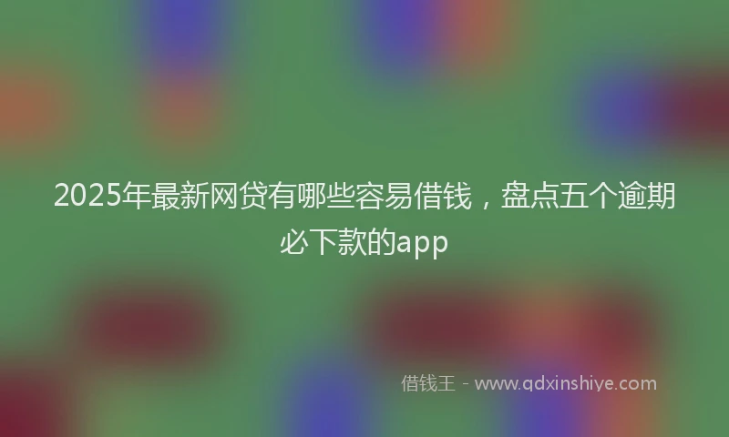 2025年最新网贷有哪些容易借钱，盘点五个逾期必下款的app