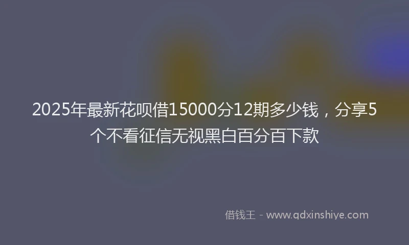 2025年最新花呗借15000分12期多少钱，分享5个不看征信无视黑白百分百下款