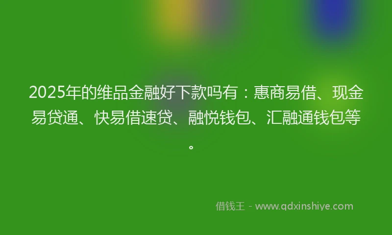2025年的维品金融好下款吗有：惠商易借、现金易贷通、快易借速贷、融悦钱包、汇融通钱包等。