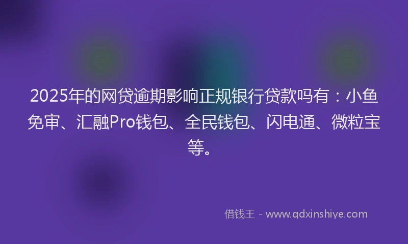 2025年的网贷逾期影响正规银行贷款吗有：小鱼免审、汇融Pro钱包、全民钱包、闪电通、微粒宝等。