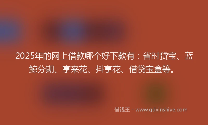 2025年的网上借款哪个好下款有：省时贷宝、蓝鲸分期、享来花、抖享花、借贷宝盒等。