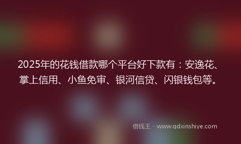 2025年的花钱借款哪个平台好下款有：安逸花、掌上信用、小鱼免审、银河信贷、闪银钱包等。
