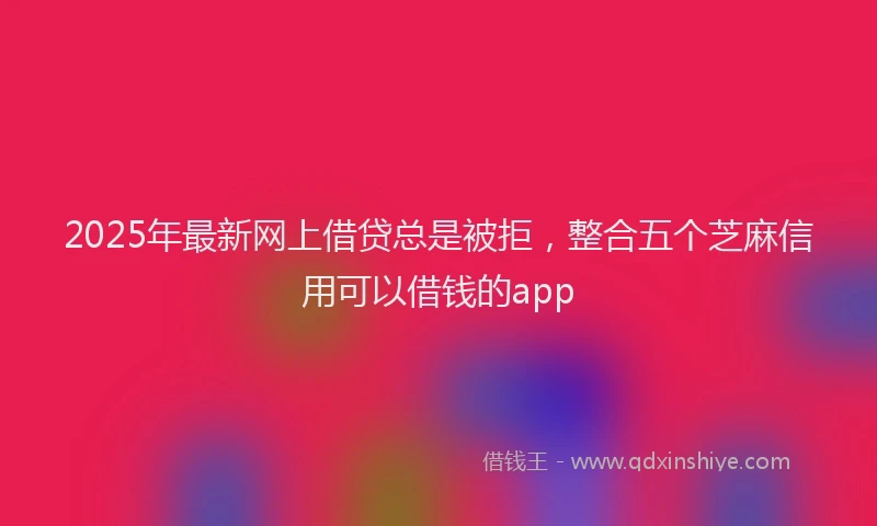 2025年最新网上借贷总是被拒，整合五个芝麻信用可以借钱的app