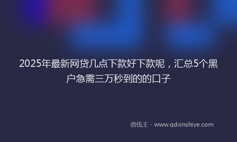 2025年最新网贷几点下款好下款呢，汇总5个黑户急需三万秒到的的口子