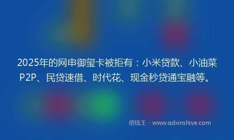 2025年的网申御玺卡被拒有：小米贷款、小油菜P2P、民贷速借、时代花、现金秒贷通宝融等。