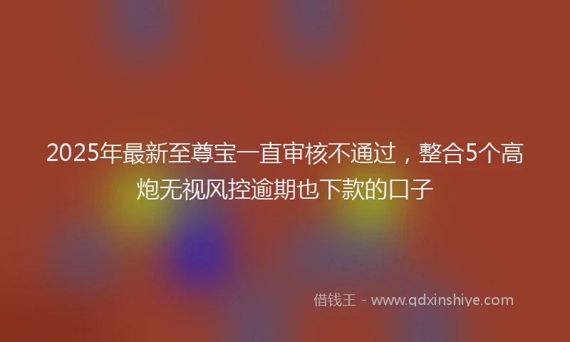 2025年最新至尊宝一直审核不通过，整合5个高炮无视风控逾期也下款的口子