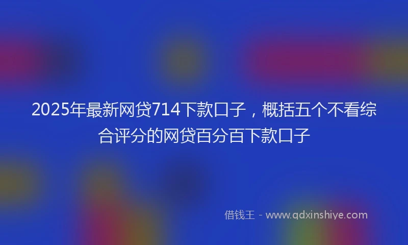2025年最新网贷714下款口子，概括五个不看综合评分的网贷百分百下款口子