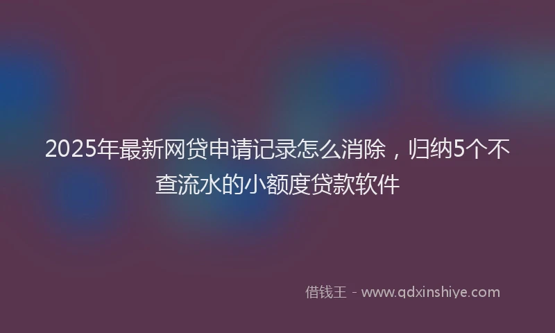 2025年最新网贷申请记录怎么消除，归纳5个不查流水的小额度贷款软件