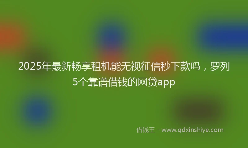 2025年最新畅享租机能无视征信秒下款吗，罗列5个靠谱借钱的网贷app