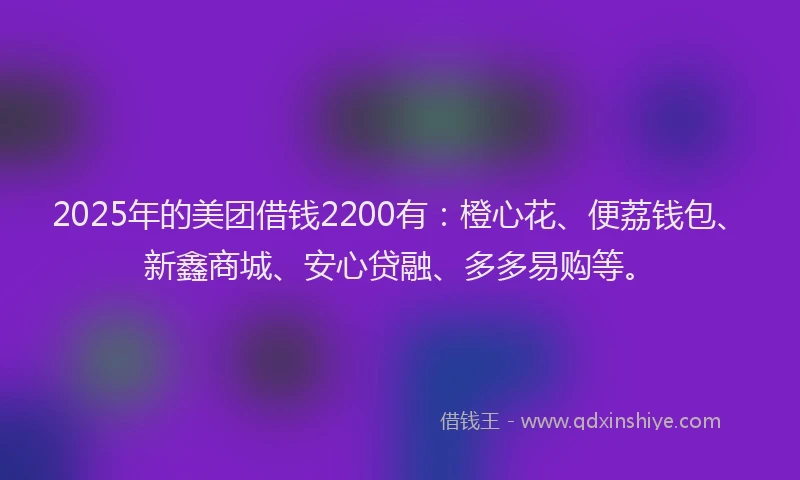2025年的美团借钱2200有：橙心花、便荔钱包、新鑫商城、安心贷融、多多易购等。