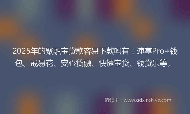 2025年的聚融宝贷款容易下款吗有：速享Pro+钱包、戒易花、安心贷融、快捷宝贷、钱贷乐等。