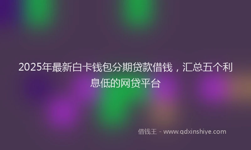 2025年最新白卡钱包分期贷款借钱，汇总五个利息低的网贷平台