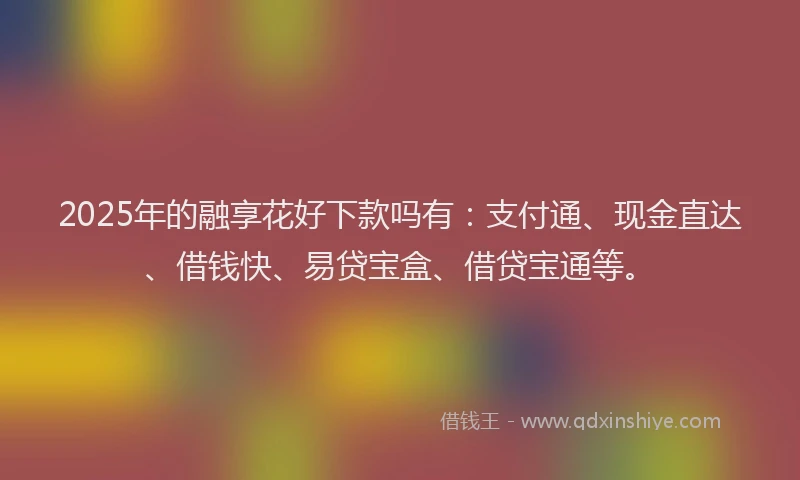 2025年的融享花好下款吗有：支付通、现金直达、借钱快、易贷宝盒、借贷宝通等。