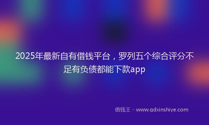 2025年最新自有借钱平台，罗列五个综合评分不足有负债都能下款app